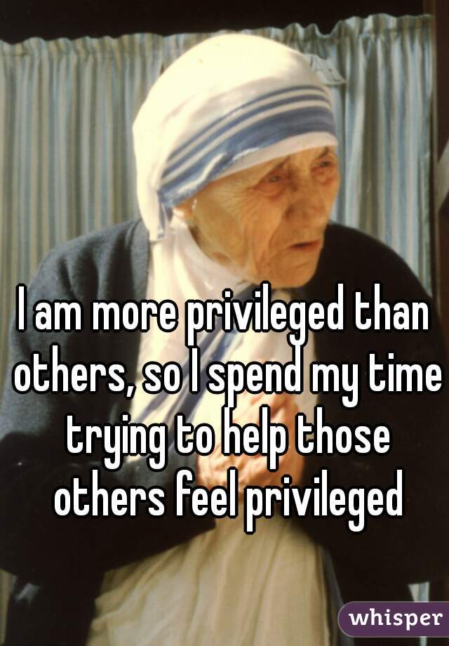 I am more privileged than others, so I spend my time trying to help those others feel privileged