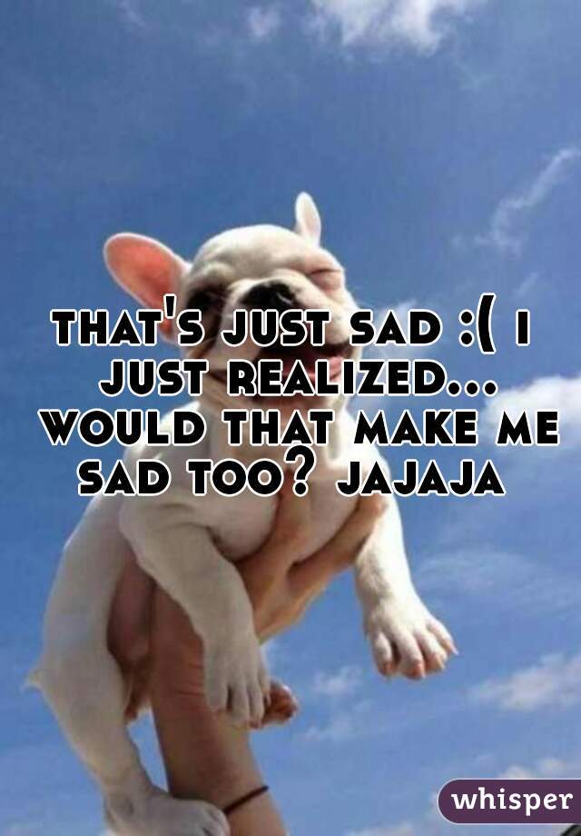that's just sad :( i just realized... would that make me sad too? jajaja 