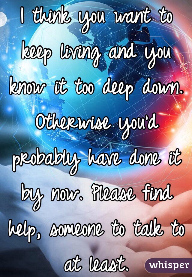 I think you want to keep living and you know it too deep down. Otherwise you'd probably have done it by now. Please find help, someone to talk to at least. 