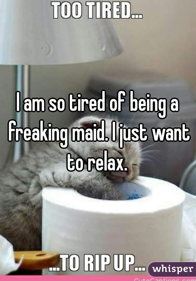 I am so tired of being a freaking maid. I just want to relax. 