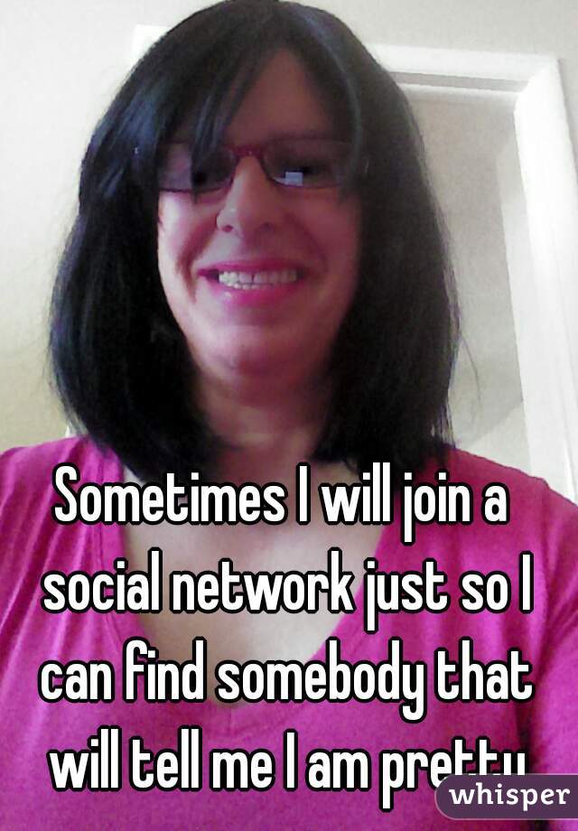 Sometimes I will join a social network just so I can find somebody that will tell me I am pretty