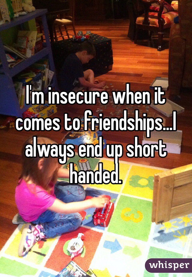 I'm insecure when it comes to friendships...I always end up short handed. 