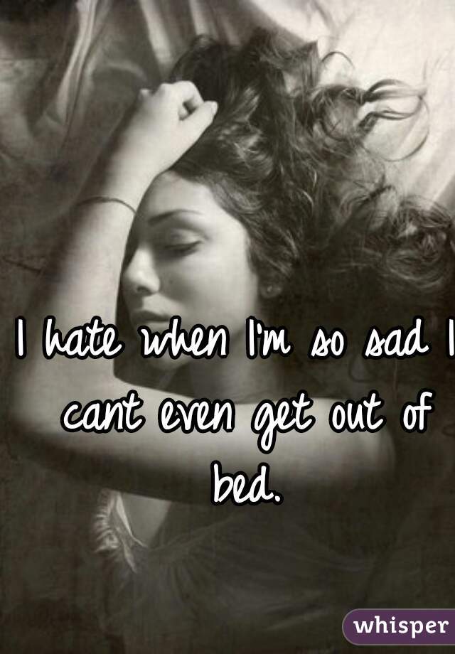 I hate when I'm so sad I cant even get out of bed.