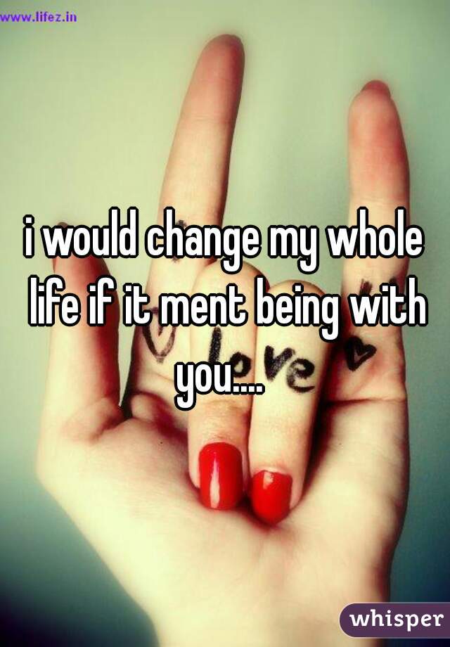 i would change my whole life if it ment being with you....  