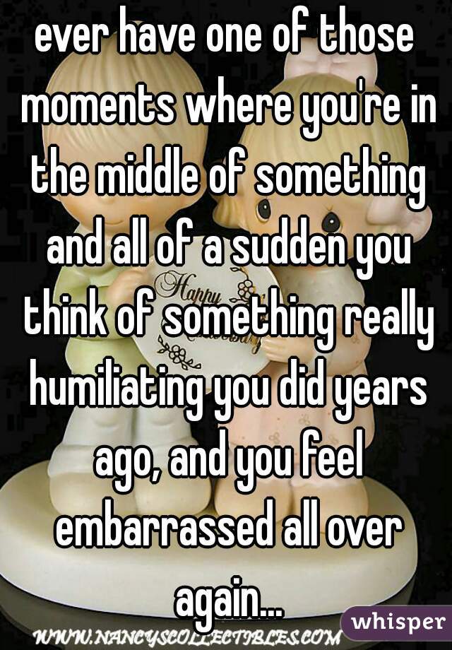 ever have one of those moments where you're in the middle of something and all of a sudden you think of something really humiliating you did years ago, and you feel embarrassed all over again...