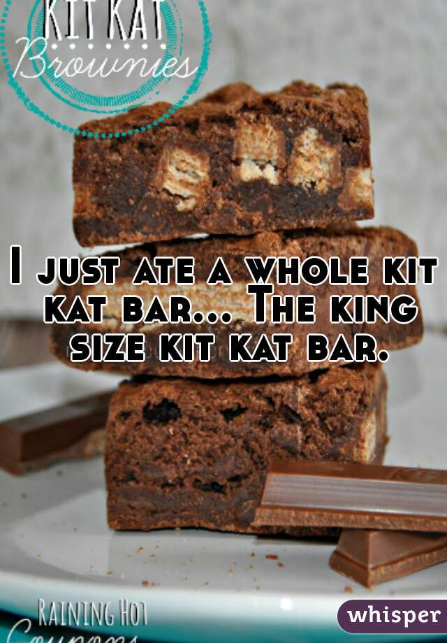 I just ate a whole kit kat bar... The king size kit kat bar.