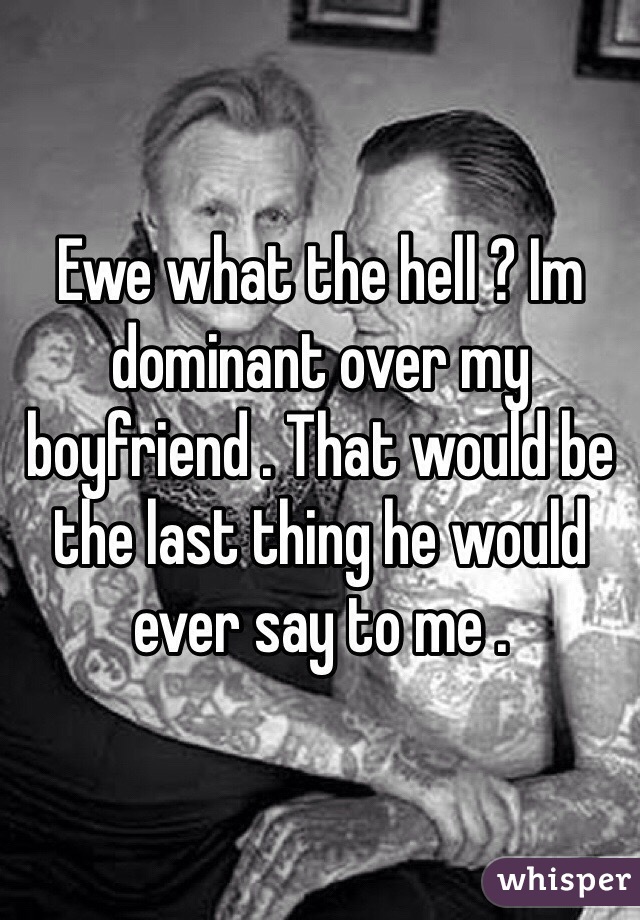 Ewe what the hell ? Im dominant over my boyfriend . That would be the last thing he would ever say to me . 