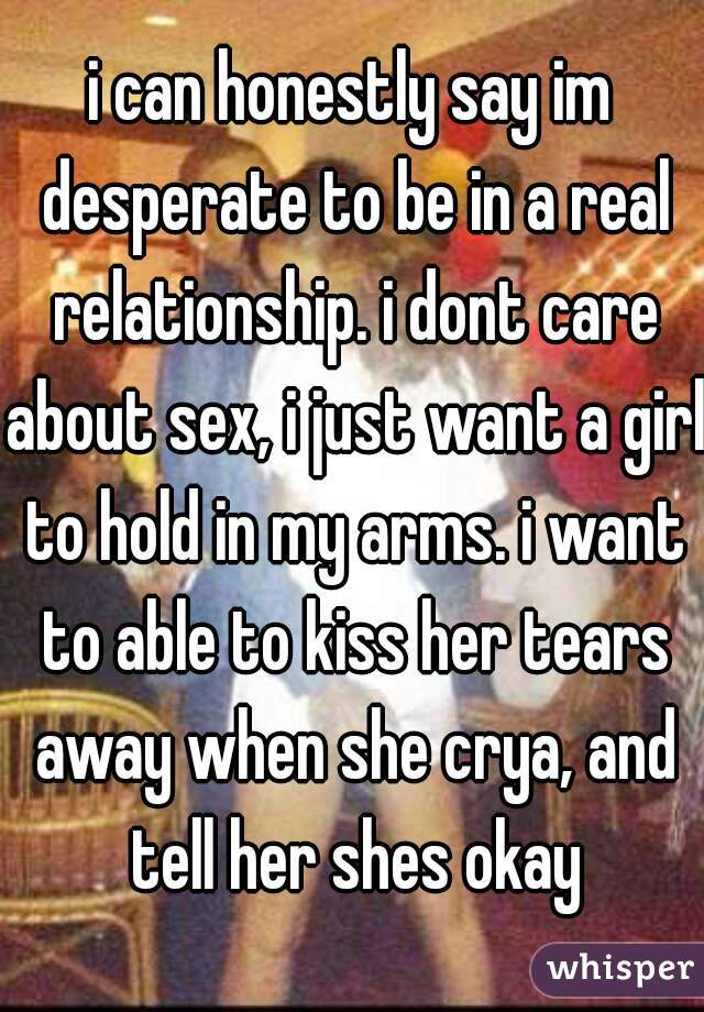 i can honestly say im desperate to be in a real relationship. i dont care about sex, i just want a girl to hold in my arms. i want to able to kiss her tears away when she crya, and tell her shes okay