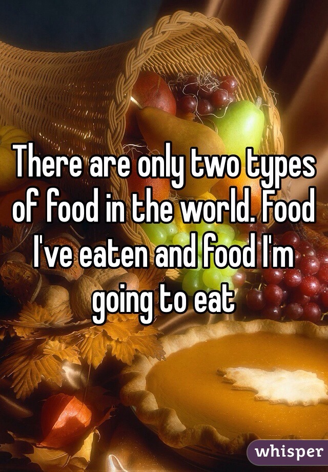 There are only two types of food in the world. Food I've eaten and food I'm going to eat