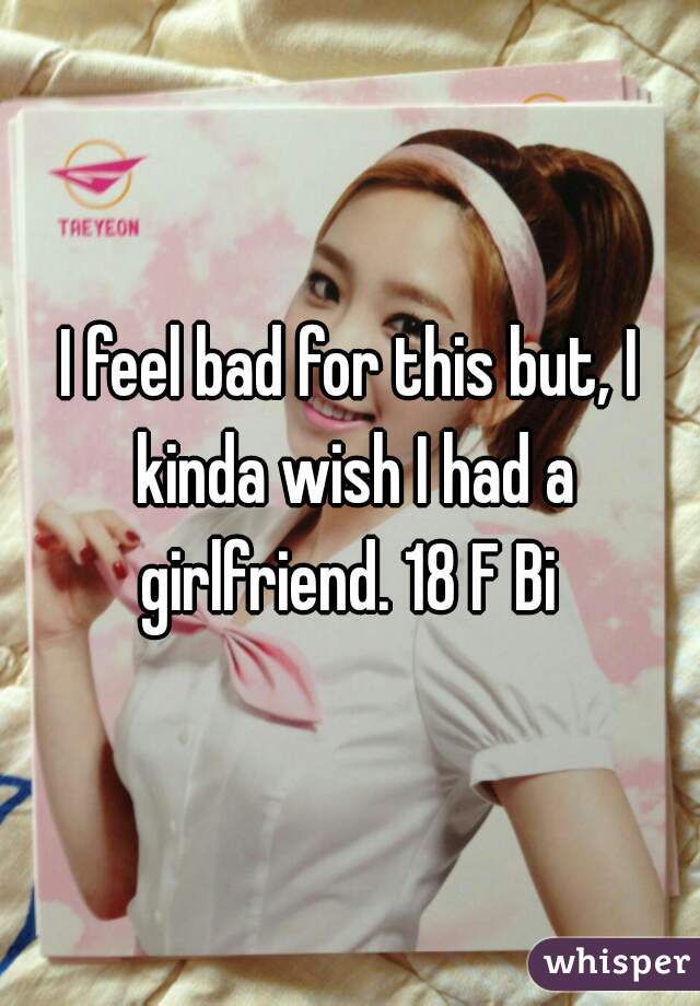 I feel bad for this but, I kinda wish I had a girlfriend. 18 F Bi 
