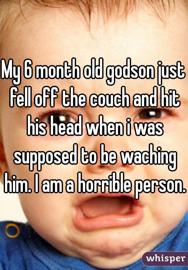 My 6 month old godson just fell off the couch and hit his head when i was supposed to be waching him. I am a horrible person.