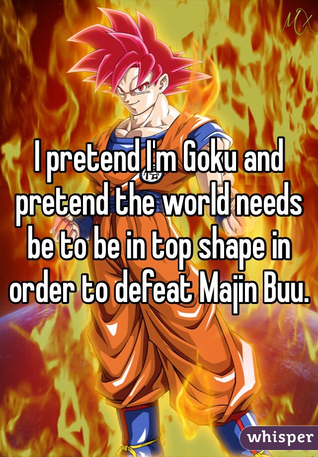 I pretend I'm Goku and pretend the world needs be to be in top shape in order to defeat Majin Buu.
