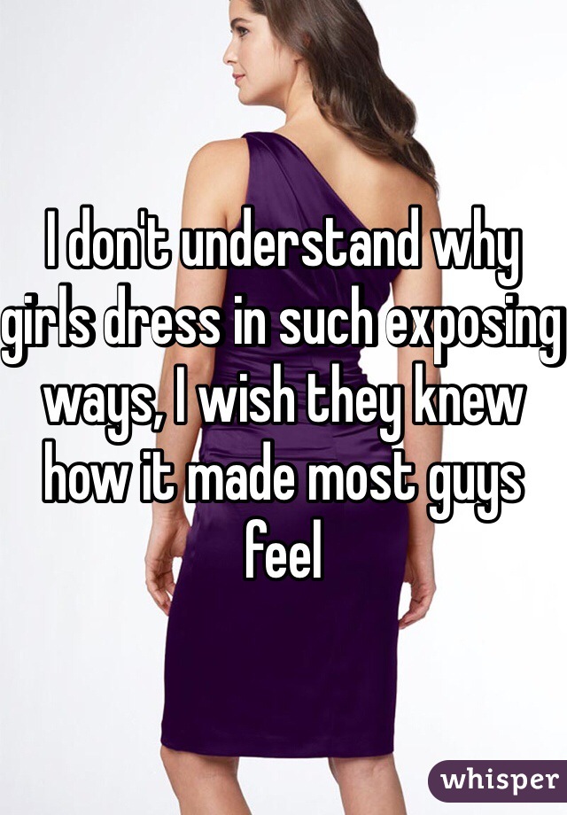 I don't understand why girls dress in such exposing ways, I wish they knew how it made most guys feel