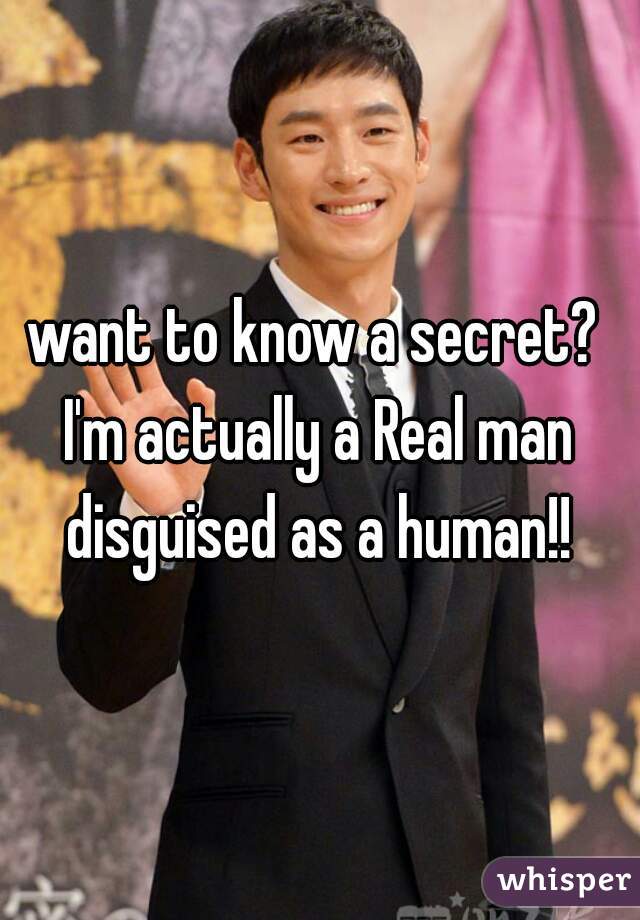 want to know a secret? 
I'm actually a Real man disguised as a human!! 