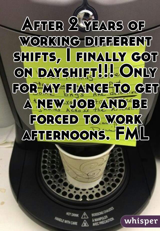 After 2 years of working different shifts, I finally got on dayshift!!! Only for my fiance to get a new job and be forced to work afternoons. FML