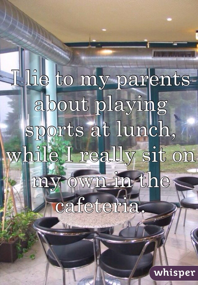 I lie to my parents about playing sports at lunch, while I really sit on my own in the cafeteria.