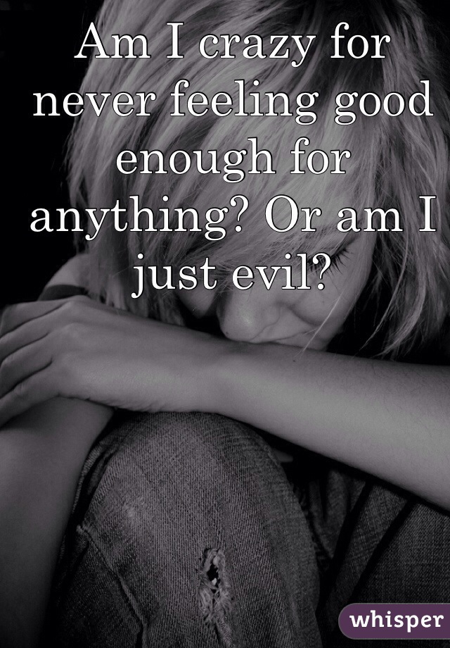 Am I crazy for never feeling good enough for anything? Or am I just evil? 