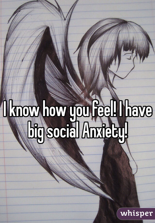 I know how you feel! I have big social Anxiety!