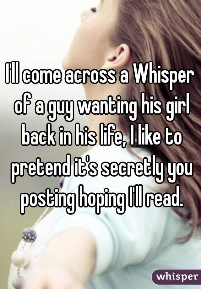 I'll come across a Whisper of a guy wanting his girl back in his life, I like to pretend it's secretly you posting hoping I'll read.