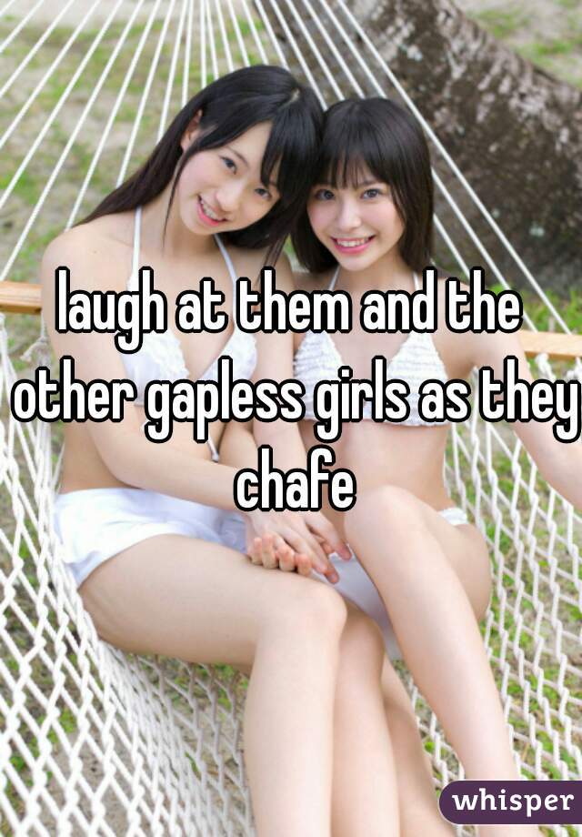 laugh at them and the other gapless girls as they chafe