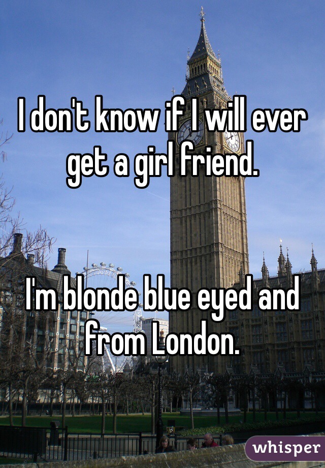 I don't know if I will ever get a girl friend.


I'm blonde blue eyed and from London.