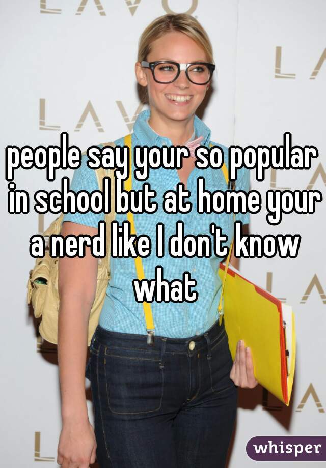 people say your so popular in school but at home your a nerd like I don't know what
