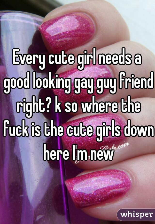 Every cute girl needs a good looking gay guy friend right? k so where the fuck is the cute girls down here I'm new