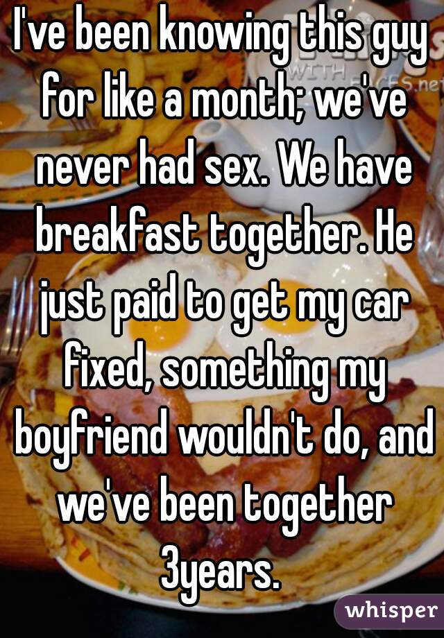 I've been knowing this guy for like a month; we've never had sex. We have breakfast together. He just paid to get my car fixed, something my boyfriend wouldn't do, and we've been together 3years. 