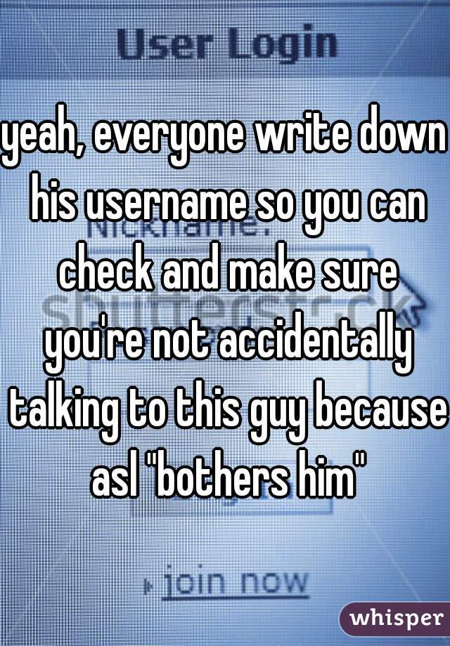 yeah, everyone write down his username so you can check and make sure you're not accidentally talking to this guy because asl "bothers him"
