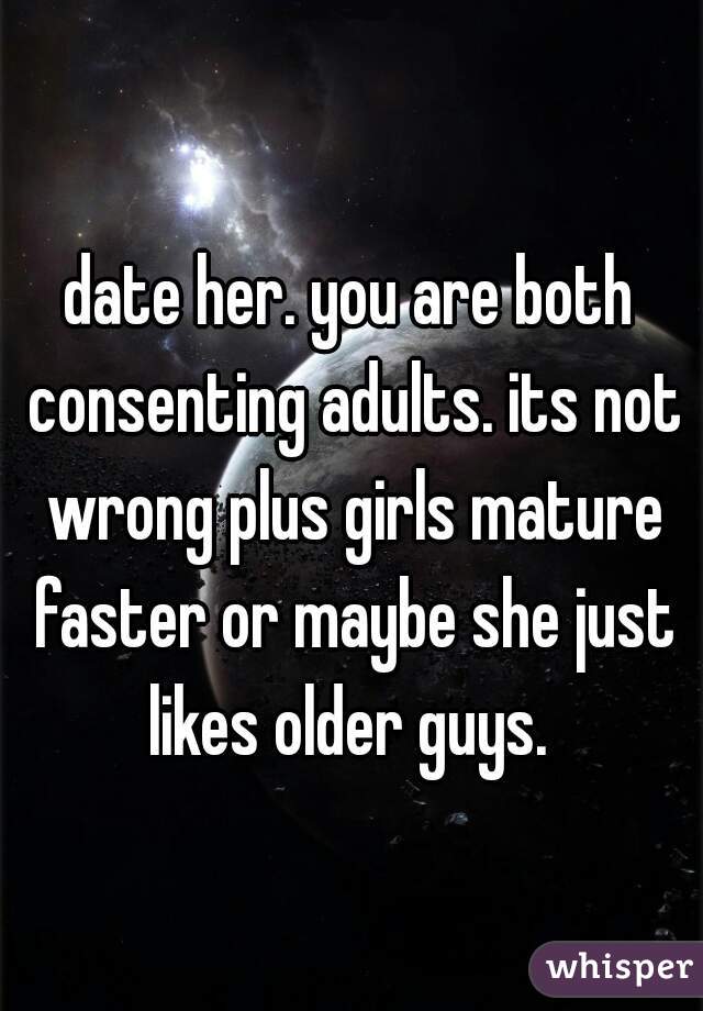 date her. you are both consenting adults. its not wrong plus girls mature faster or maybe she just likes older guys. 