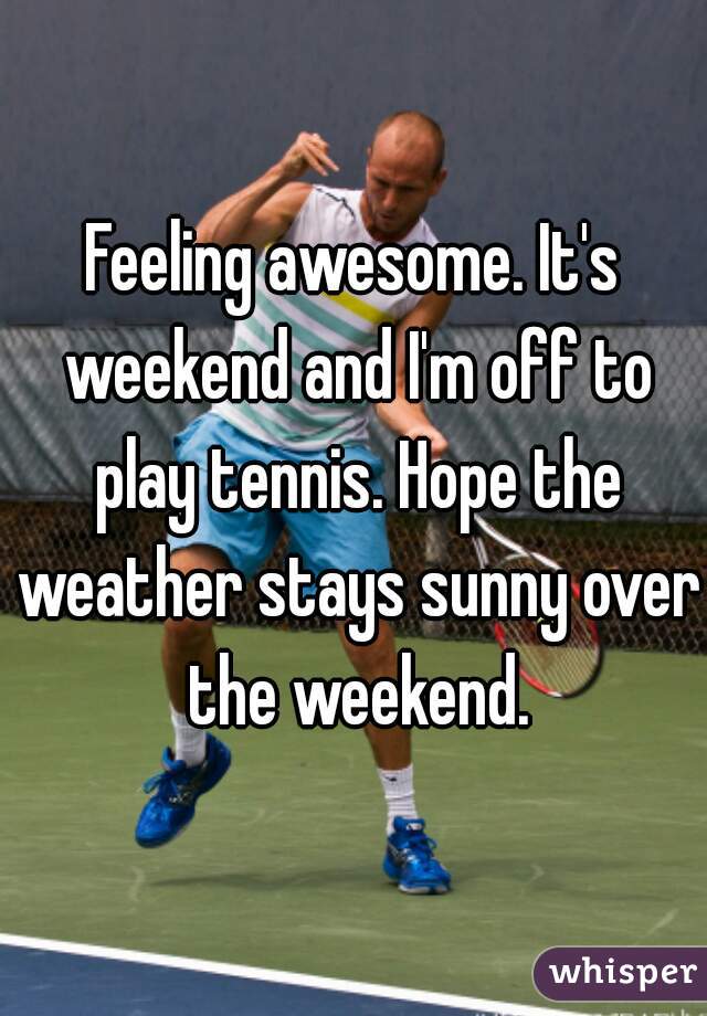 Feeling awesome. It's weekend and I'm off to play tennis. Hope the weather stays sunny over the weekend.