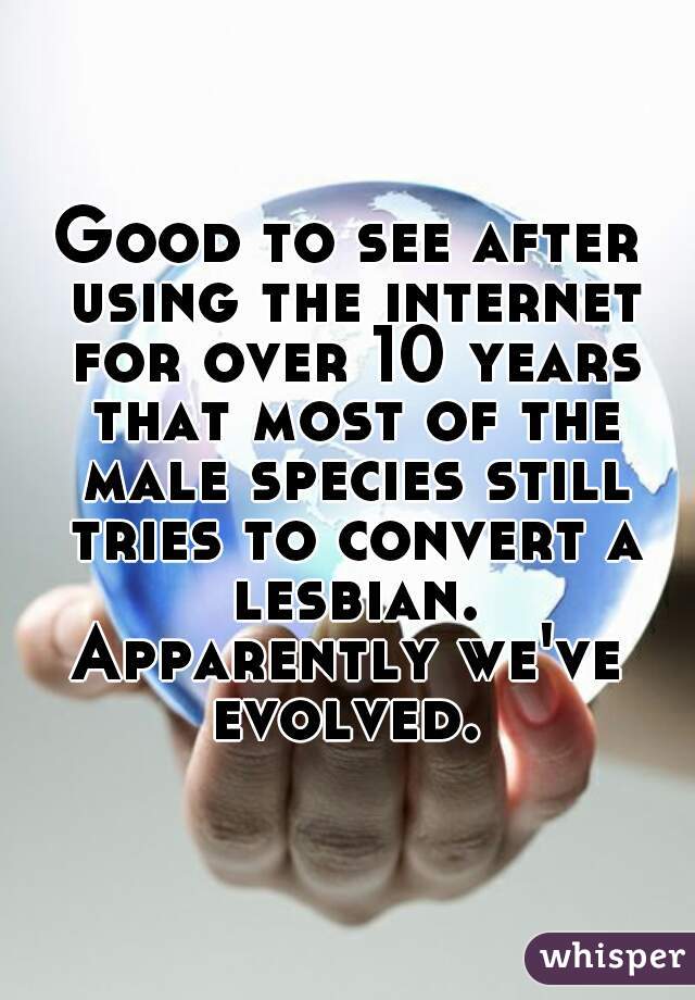 Good to see after using the internet for over 10 years that most of the male species still tries to convert a lesbian.
Apparently we've evolved. 