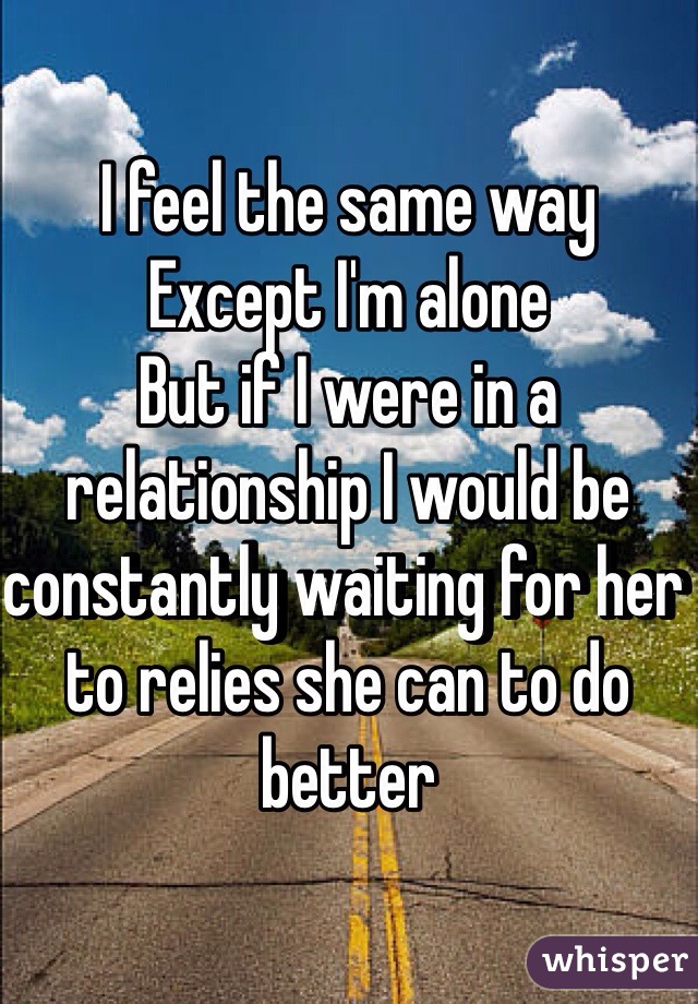 I feel the same way 
Except I'm alone 
But if I were in a relationship I would be constantly waiting for her to relies she can to do better 