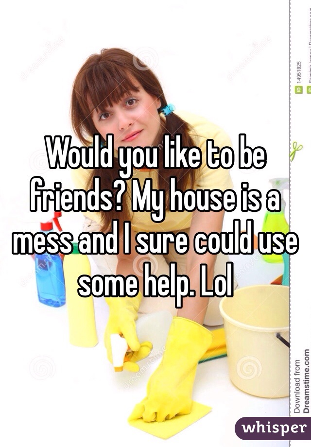 Would you like to be friends? My house is a mess and I sure could use some help. Lol