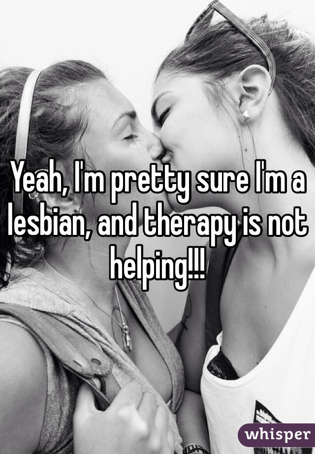 Yeah, I'm pretty sure I'm a lesbian, and therapy is not helping!!!