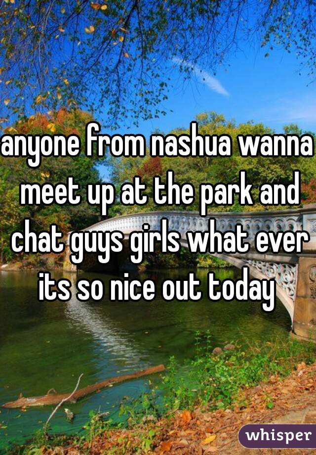 anyone from nashua wanna meet up at the park and chat guys girls what ever its so nice out today 