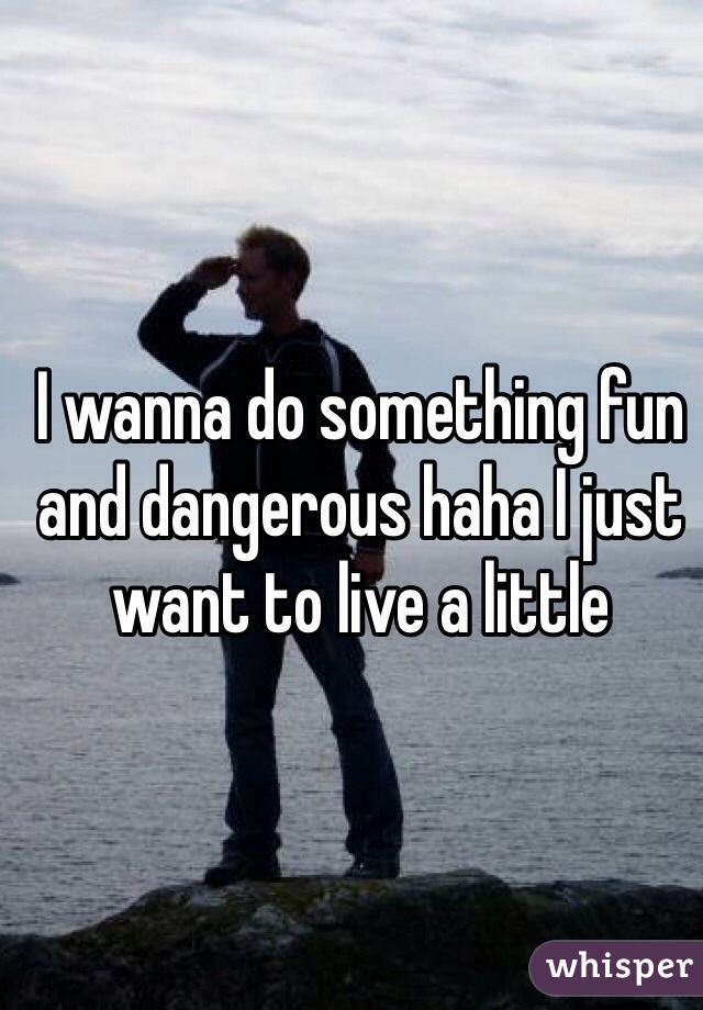 I wanna do something fun and dangerous haha I just want to live a little
