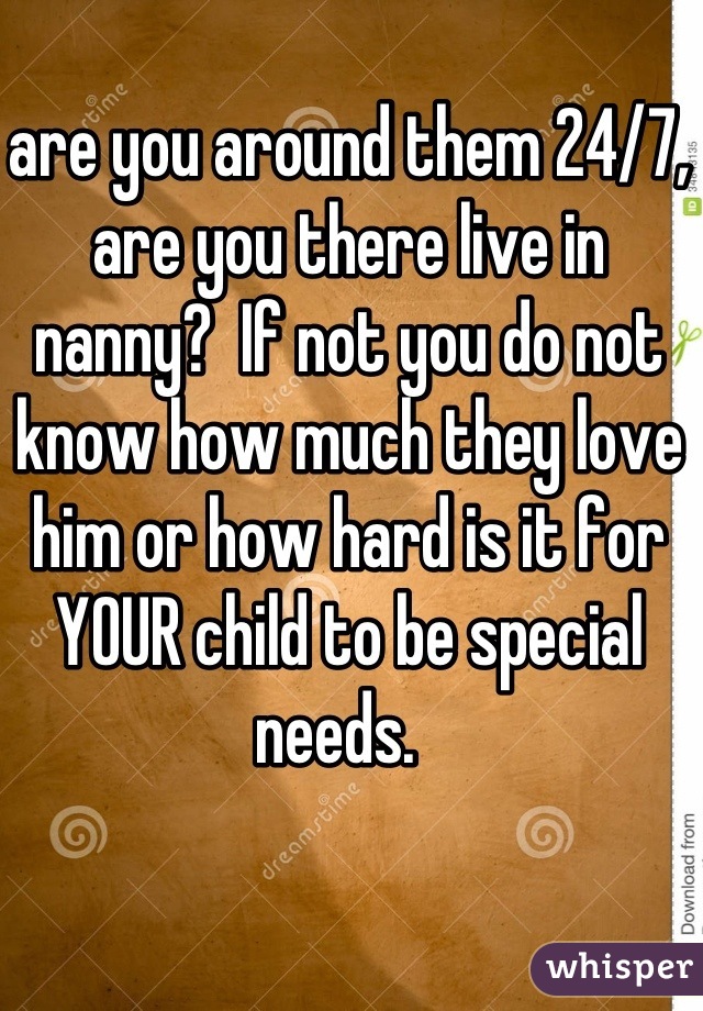 are you around them 24/7, are you there live in nanny?  If not you do not know how much they love him or how hard is it for YOUR child to be special needs.  