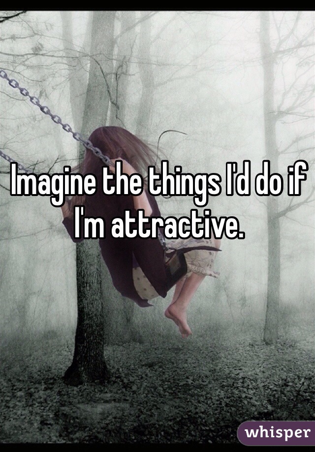 Imagine the things I'd do if I'm attractive.