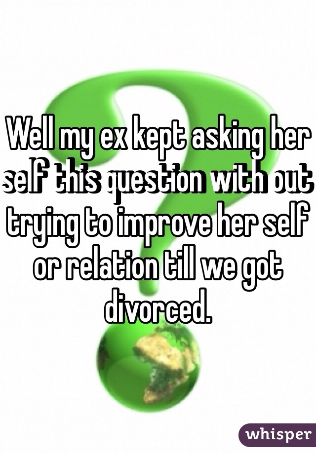 Well my ex kept asking her self this question with out trying to improve her self or relation till we got divorced. 