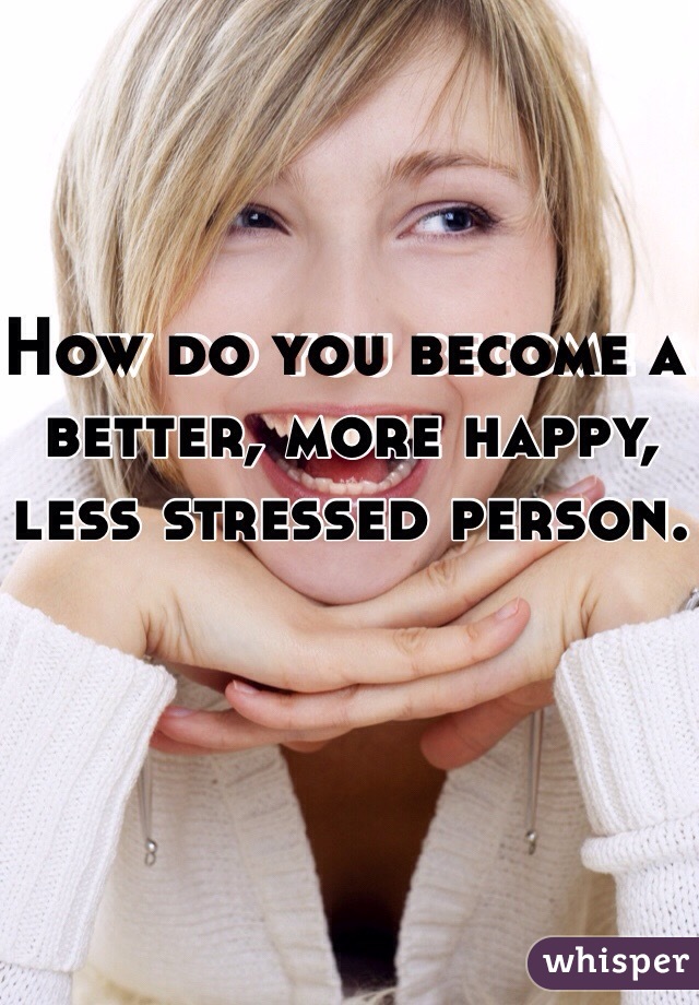 How do you become a better, more happy, less stressed person.