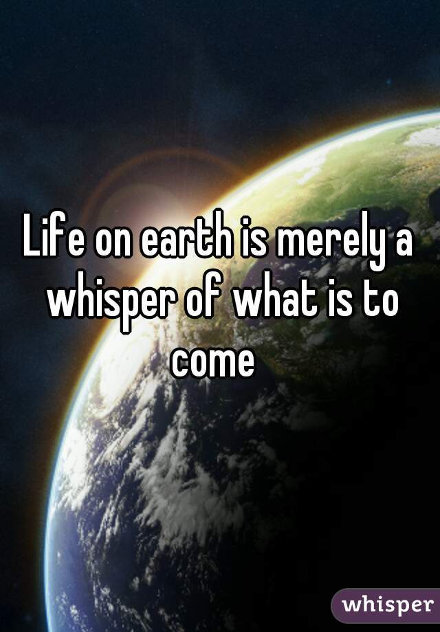 Life on earth is merely a whisper of what is to come  