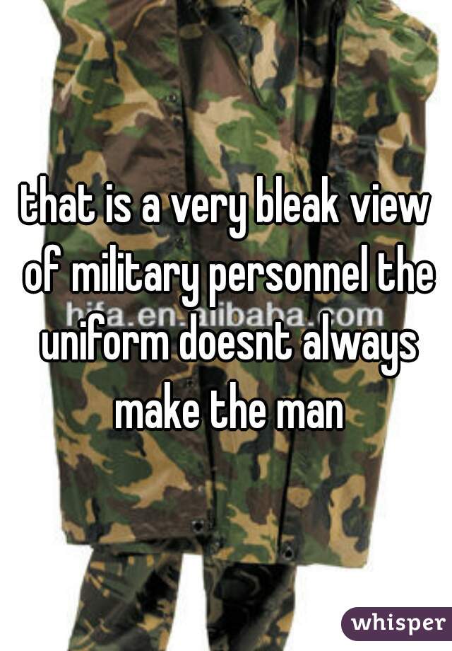 that is a very bleak view of military personnel the uniform doesnt always make the man