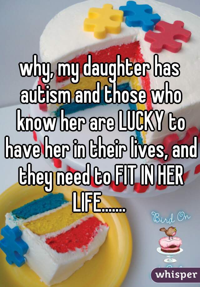 why, my daughter has autism and those who know her are LUCKY to have her in their lives, and they need to FIT IN HER LIFE....... 