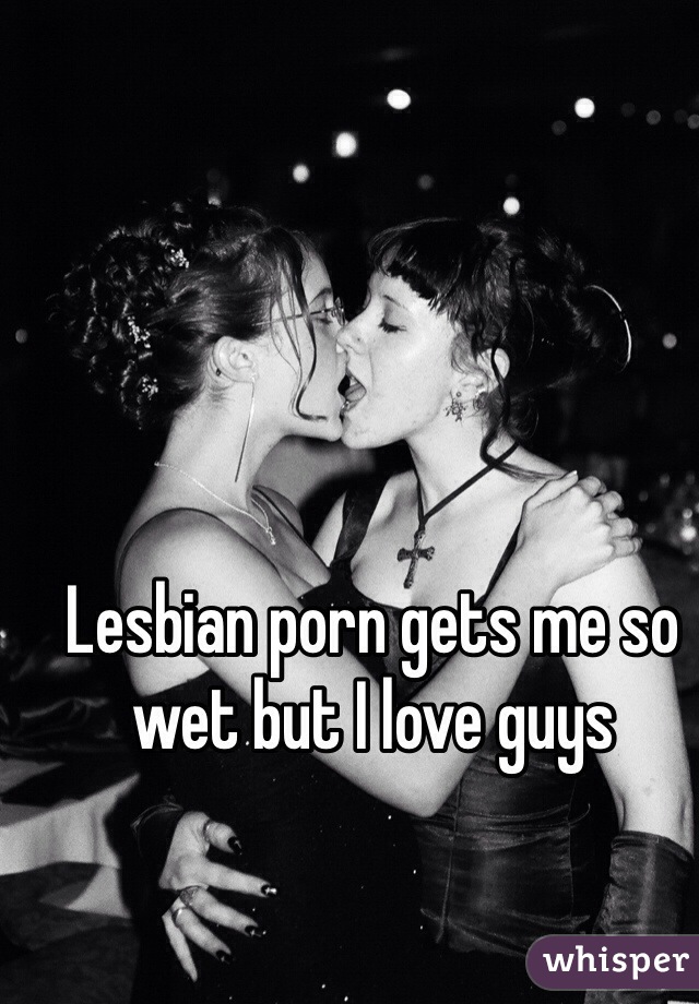 Lesbian porn gets me so wet but I love guys 