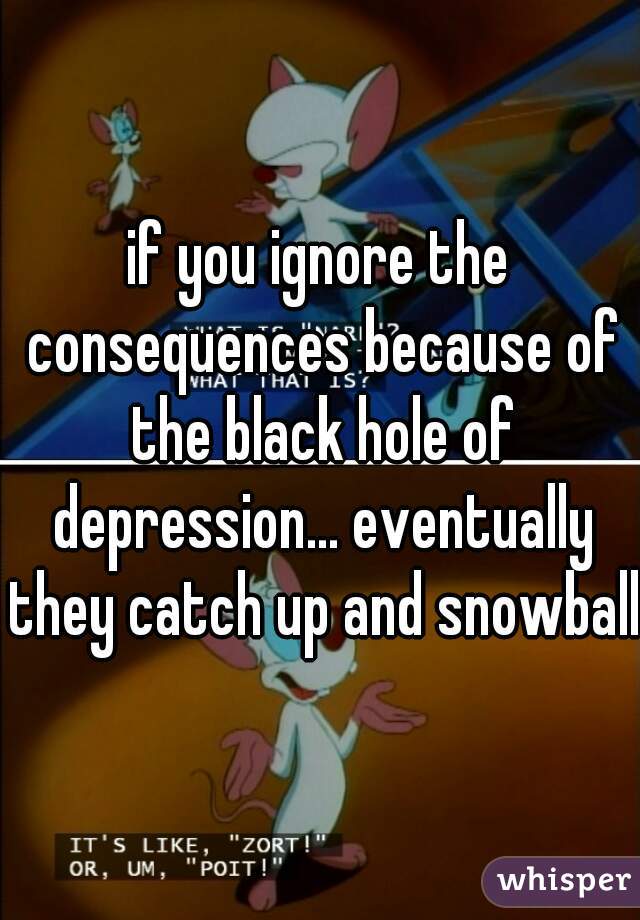 if you ignore the consequences because of the black hole of depression... eventually they catch up and snowball