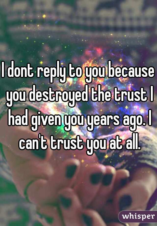 I dont reply to you because you destroyed the trust I had given you years ago. I can't trust you at all.