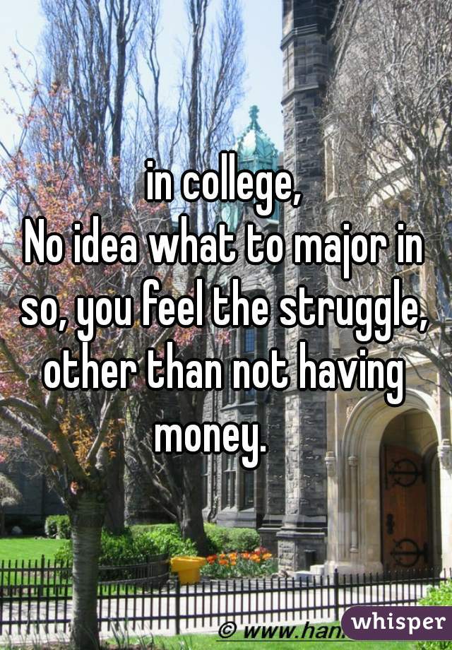 in college,
No idea what to major in
so, you feel the struggle,

other than not having money.    