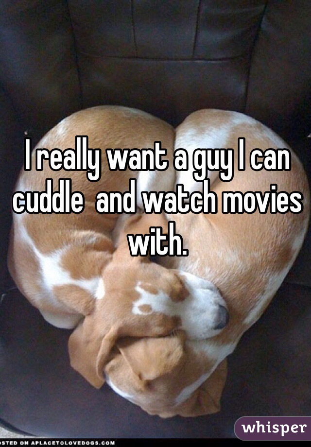 I really want a guy I can cuddle  and watch movies with. 