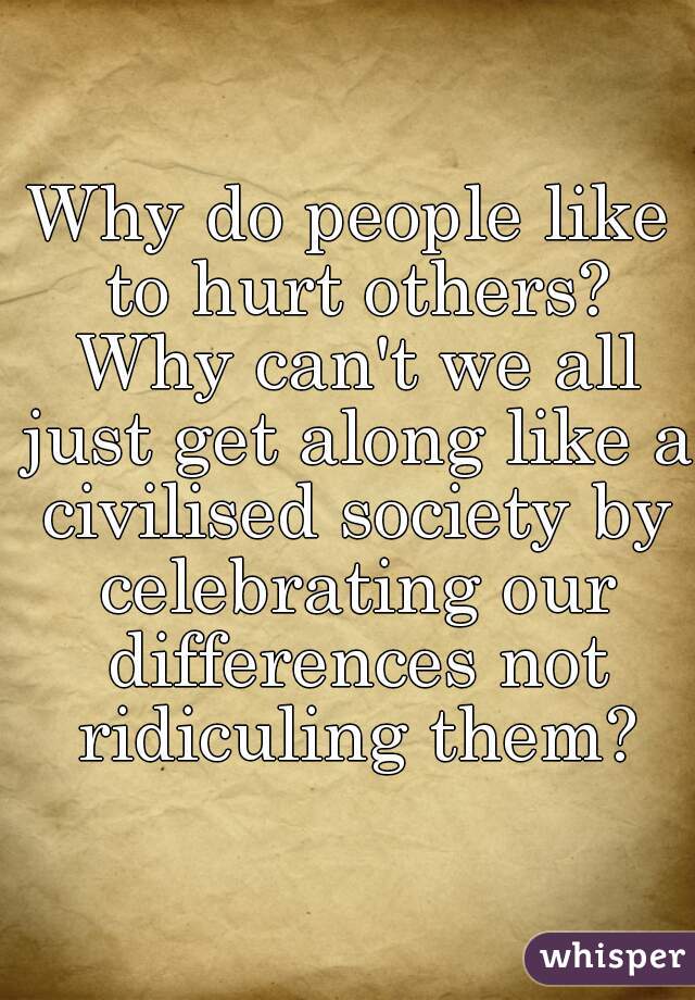 Why do people like to hurt others? Why can't we all just get along like a civilised society by celebrating our differences not ridiculing them?